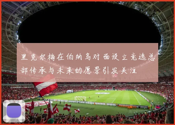 里克尔梅在伯纳乌对面设立竞选总部传承与未来的愿景引发关注