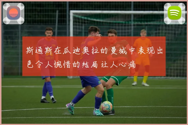 斯通斯在瓜迪奥拉的曼城中表现出色令人惋惜的结局让人心痛