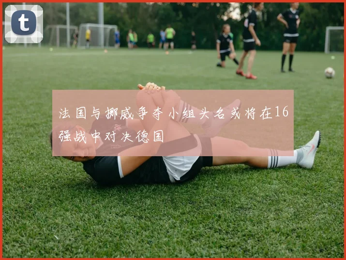 法国与挪威争夺小组头名或将在16强战中对决德国