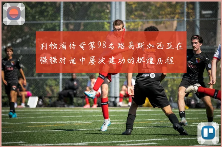 利物浦传奇第98名路易斯加西亚在强强对话中屡次建功的辉煌历程