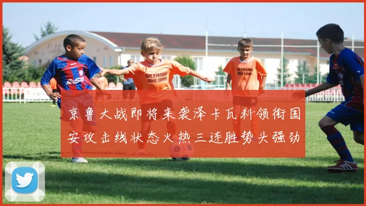 京鲁大战即将来袭泽卡瓦科领衔国安攻击线状态火热三连胜势头强劲