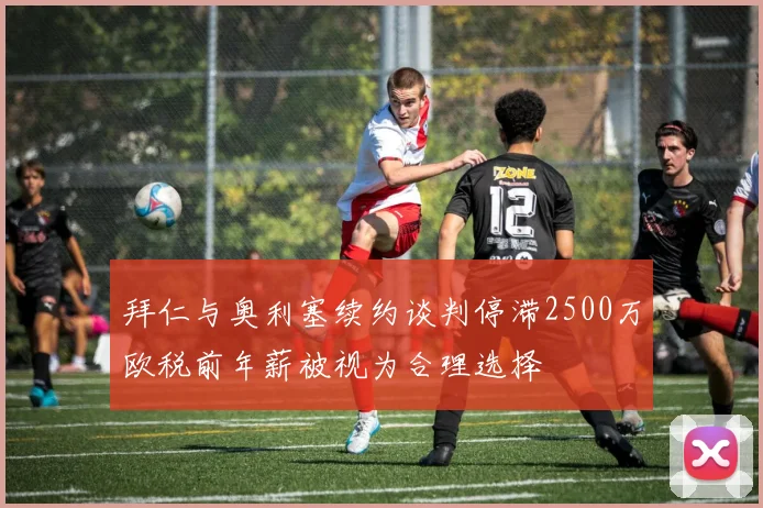 拜仁与奥利塞续约谈判停滞2500万欧税前年薪被视为合理选择