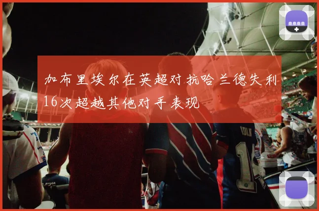 加布里埃尔在英超对抗哈兰德失利16次超越其他对手表现