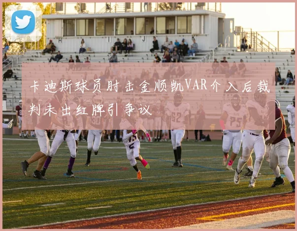 卡迪斯球员肘击金顺凯VAR介入后裁判未出红牌引争议