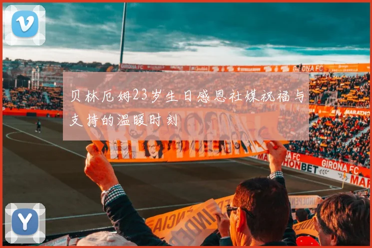 贝林厄姆23岁生日感恩社媒祝福与支持的温暖时刻