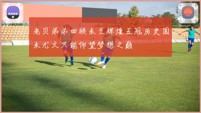 老贝弟弟回顾米兰辉煌五冠历史国米尤文只能仰望梦想之巅
