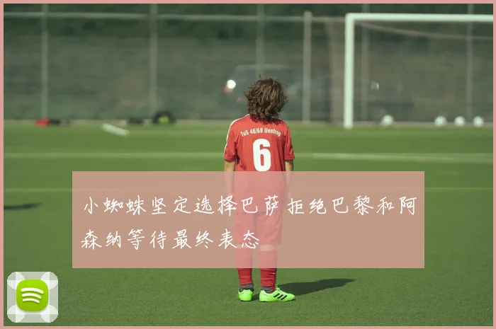 小蜘蛛坚定选择巴萨拒绝巴黎和阿森纳等待最终表态