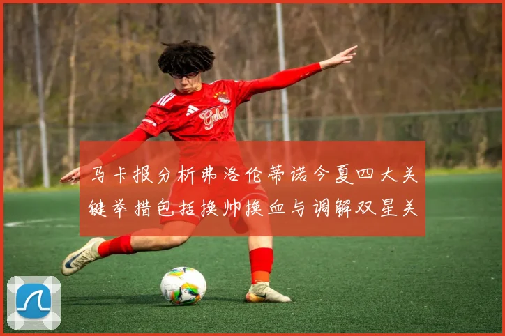 马卡报分析弗洛伦蒂诺今夏四大关键举措包括换帅换血与调解双星关系