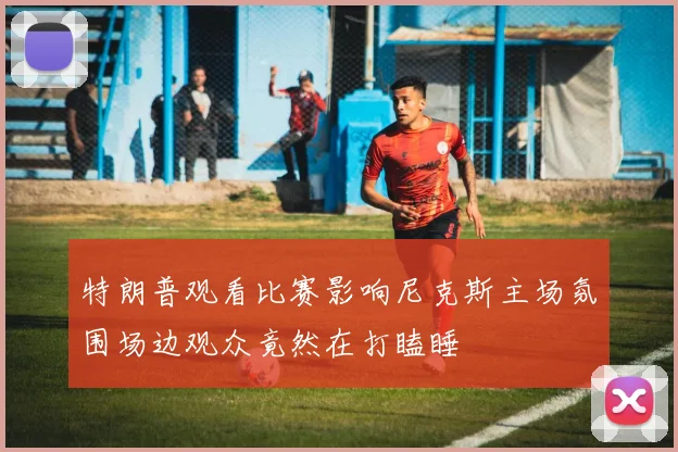 特朗普观看比赛影响尼克斯主场氛围场边观众竟然在打瞌睡