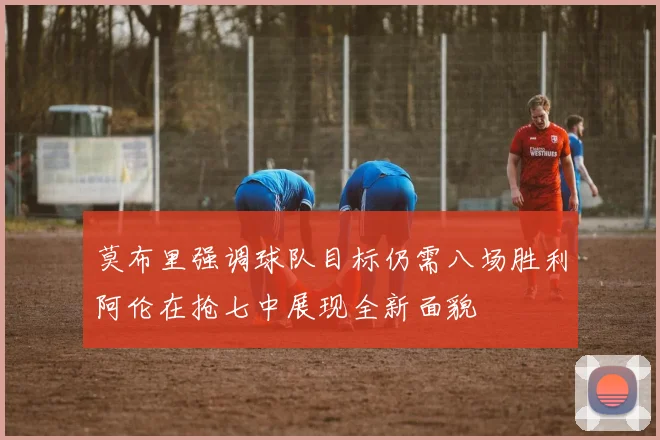 莫布里强调球队目标仍需八场胜利阿伦在抢七中展现全新面貌