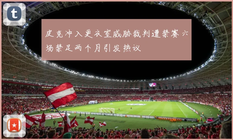 皮克冲入更衣室威胁裁判遭禁赛六场禁足两个月引发热议