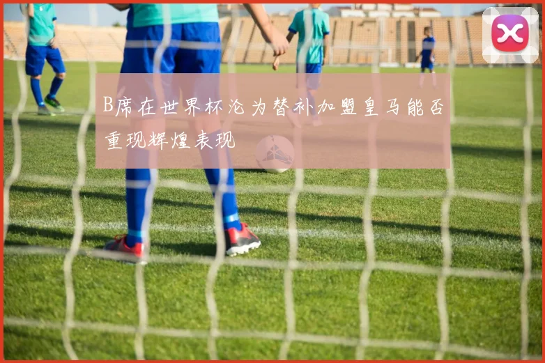 B席在世界杯沦为替补加盟皇马能否重现辉煌表现