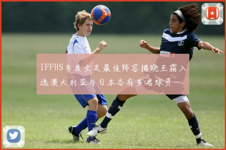 IFFHS年度女足最佳阵容揭晓王霜入选澳大利亚与日本各有多名球员