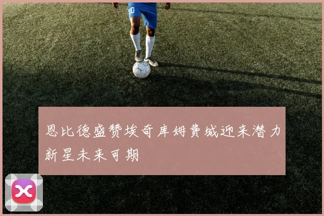 恩比德盛赞埃奇库姆费城迎来潜力新星未来可期