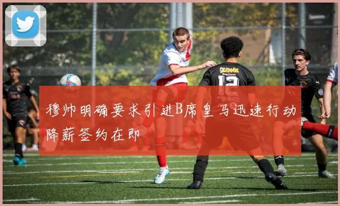 穆帅明确要求引进B席皇马迅速行动降薪签约在即