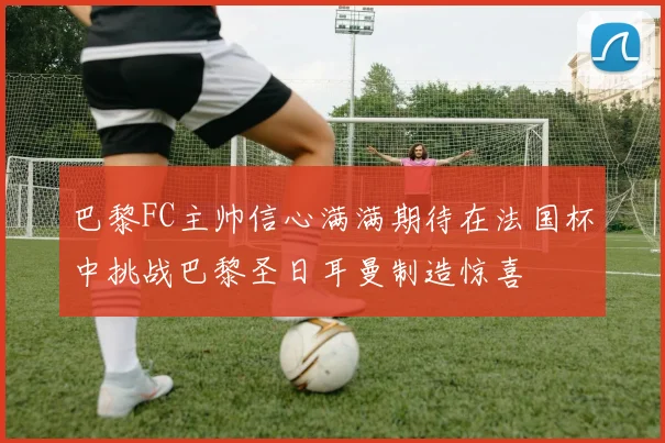 巴黎FC主帅信心满满期待在法国杯中挑战巴黎圣日耳曼制造惊喜
