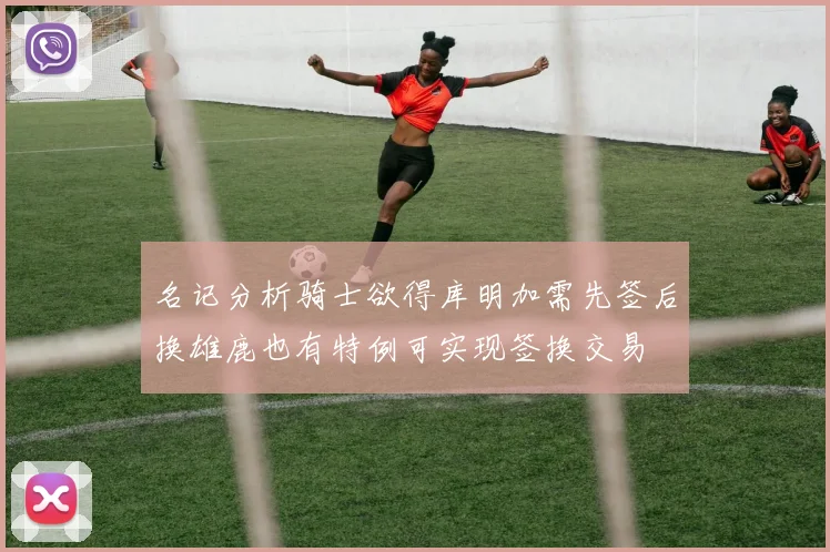 名记分析骑士欲得库明加需先签后换雄鹿也有特例可实现签换交易