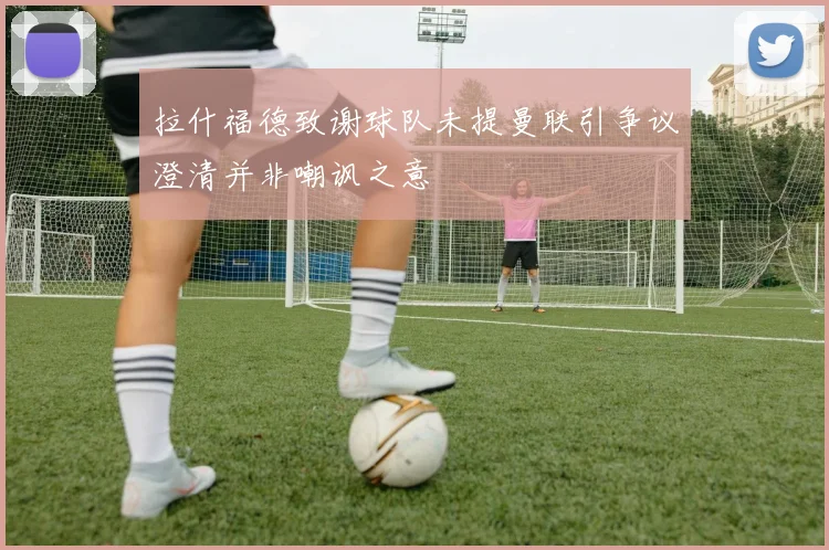 拉什福德致谢球队未提曼联引争议澄清并非嘲讽之意