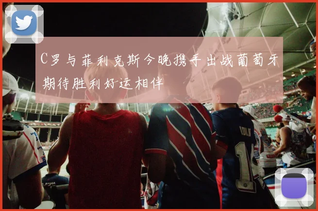 C罗与菲利克斯今晚携手出战葡萄牙期待胜利好运相伴