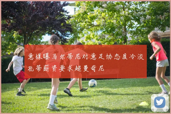 意媒曝马尔蒂尼对意足协态度冷淡孔蒂薪资要求超曼奇尼