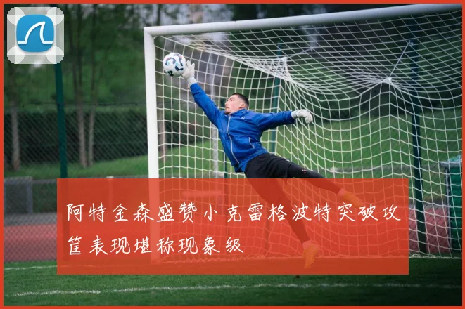 阿特金森盛赞小克雷格波特突破攻筐表现堪称现象级