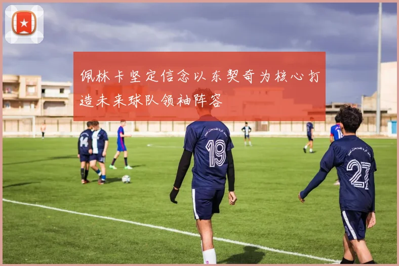 佩林卡坚定信念以东契奇为核心打造未来球队领袖阵容