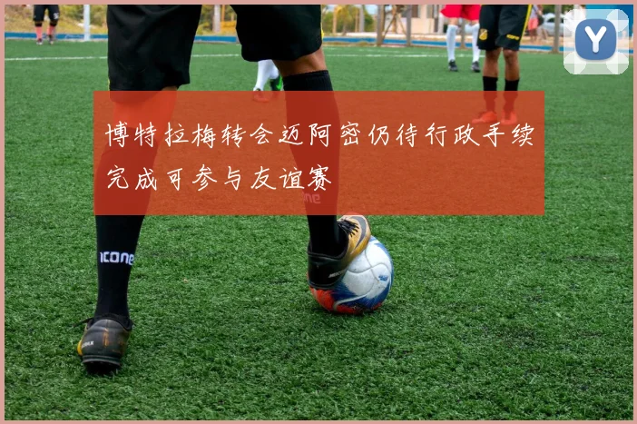 博特拉梅转会迈阿密仍待行政手续完成可参与友谊赛