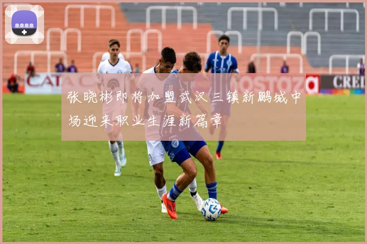 张晓彬即将加盟武汉三镇新鹏城中场迎来职业生涯新篇章