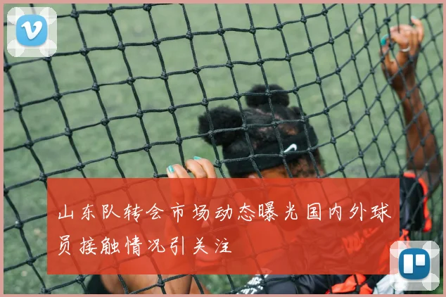 山东队转会市场动态曝光国内外球员接触情况引关注